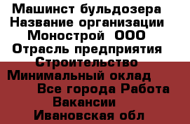 Машинст бульдозера › Название организации ­ Монострой, ООО › Отрасль предприятия ­ Строительство › Минимальный оклад ­ 20 000 - Все города Работа » Вакансии   . Ивановская обл.